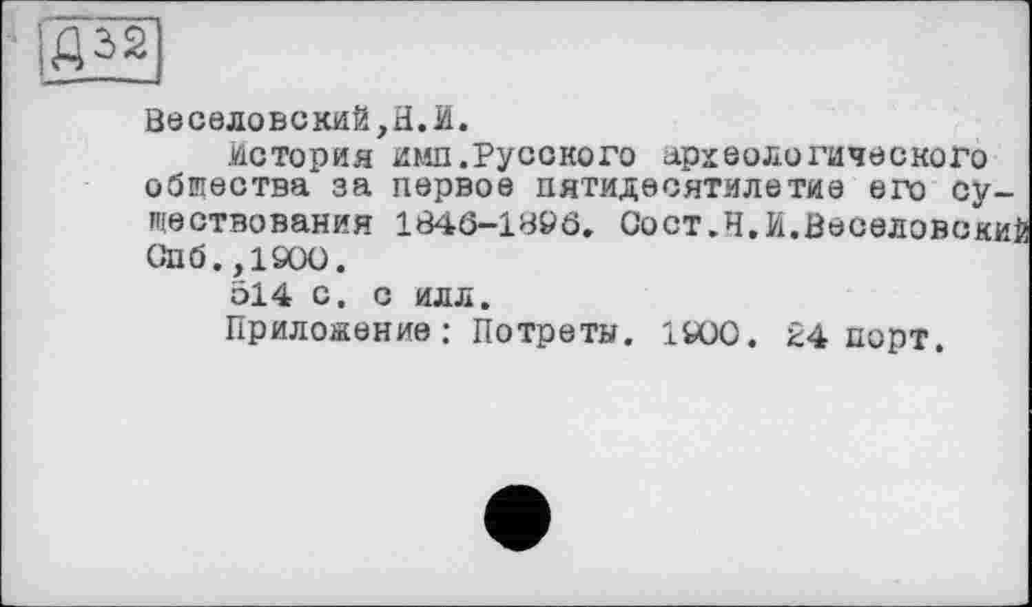 ﻿■ AS2
Веселовский,H.И.
история имп.Русского археологического общества за первое пятидесятилетие его существования 1846-1896. Сост.Ч.И.Весоловски] Опб.,1900.
514 с. с илл.
Приложение: Потреты. 1Ю0. 24 порт.